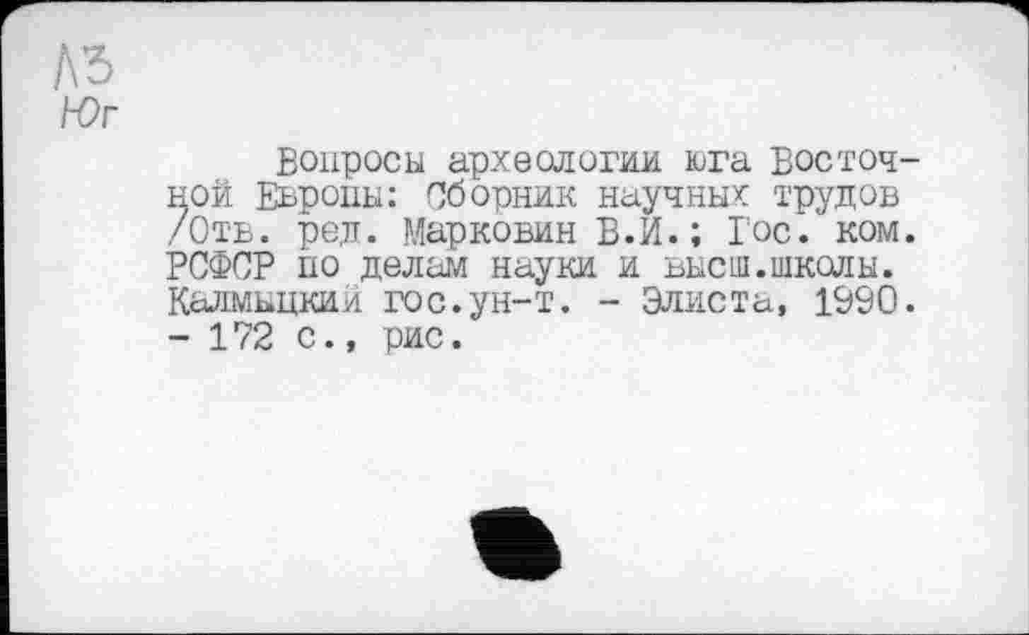 ﻿лз
Юг
Вопросы археологии юга восточной Европы: Сборник научны* трудов /Отв. ред. Маркович В.И.; Гос/ ком. РСФСР но делам науки и высш.школы. Калмыцкий гос.ун-т. - Элиста, 1990. - 172 с., рис.